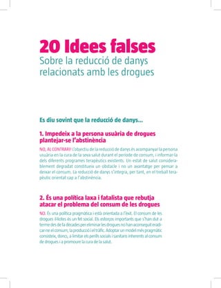 Es diu sovint que la reducció de danys…
2. És una política laxa i fatalista que rebutja
atacar el problema del consum de les drogues
NO. És una política pragmàtica i està orientada a l’èxit. El consum de les
drogues il·lícites és un fet social. Els esforços importants que s’han dut a
termedesdefadècadespereliminarlesdroguesnohanaconseguiteradi-
car-neelconsum,laproduccióieltràfic.Adoptarunmodelméspragmàtic
consisteix,doncs,alimitarelsperillssocialsisanitarisinherentsalconsum
de drogues i a promoure la cura de la salut.
1. Impedeix a la persona usuària de drogues
plantejar-se l’abstinència
NO, AL CONTRARI! L’objectiu de la reducció de danys és acompanyar la persona
usuària en la cura de la seva salut durant el període de consum, i informar-la
dels diferents programes terapèutics existents. Un estat de salut considera-
blement degradat constitueix un obstacle i no un avantatge per pensar a
deixar el consum. La reducció de danys s’integra, per tant, en el treball tera-
pèutic orientat cap a l’abstinència.
Sobre la reducció de danys
relacionats amb les drogues
20 Idees falses
 