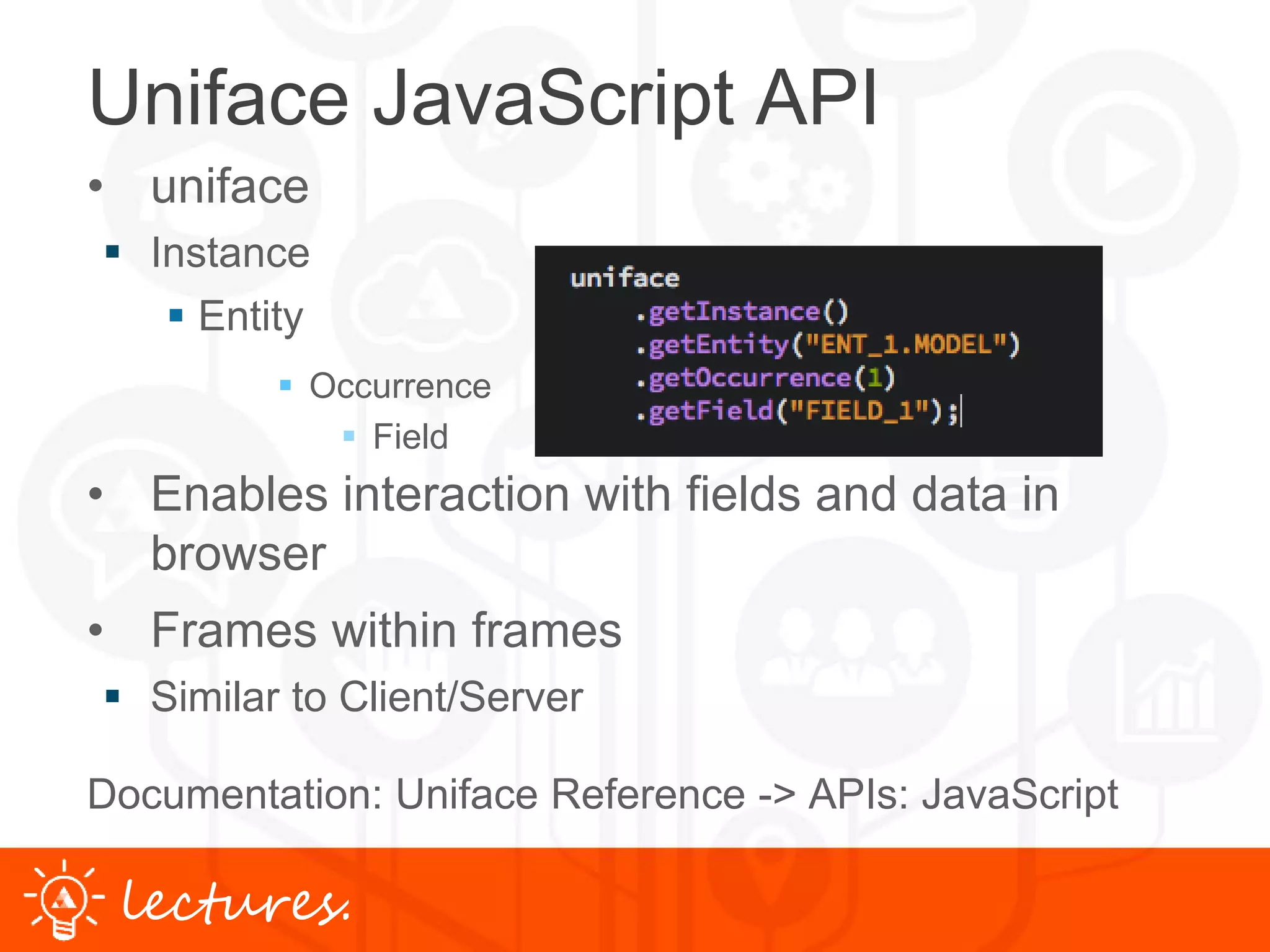 www.uniface.comlectures.
Uniface JavaScript API
• uniface
 Instance
 Entity
 Occurrence
 Field
• Enables interaction with fields and data in
browser
• Frames within frames
 Similar to Client/Server
Documentation: Uniface Reference -> APIs: JavaScript
 