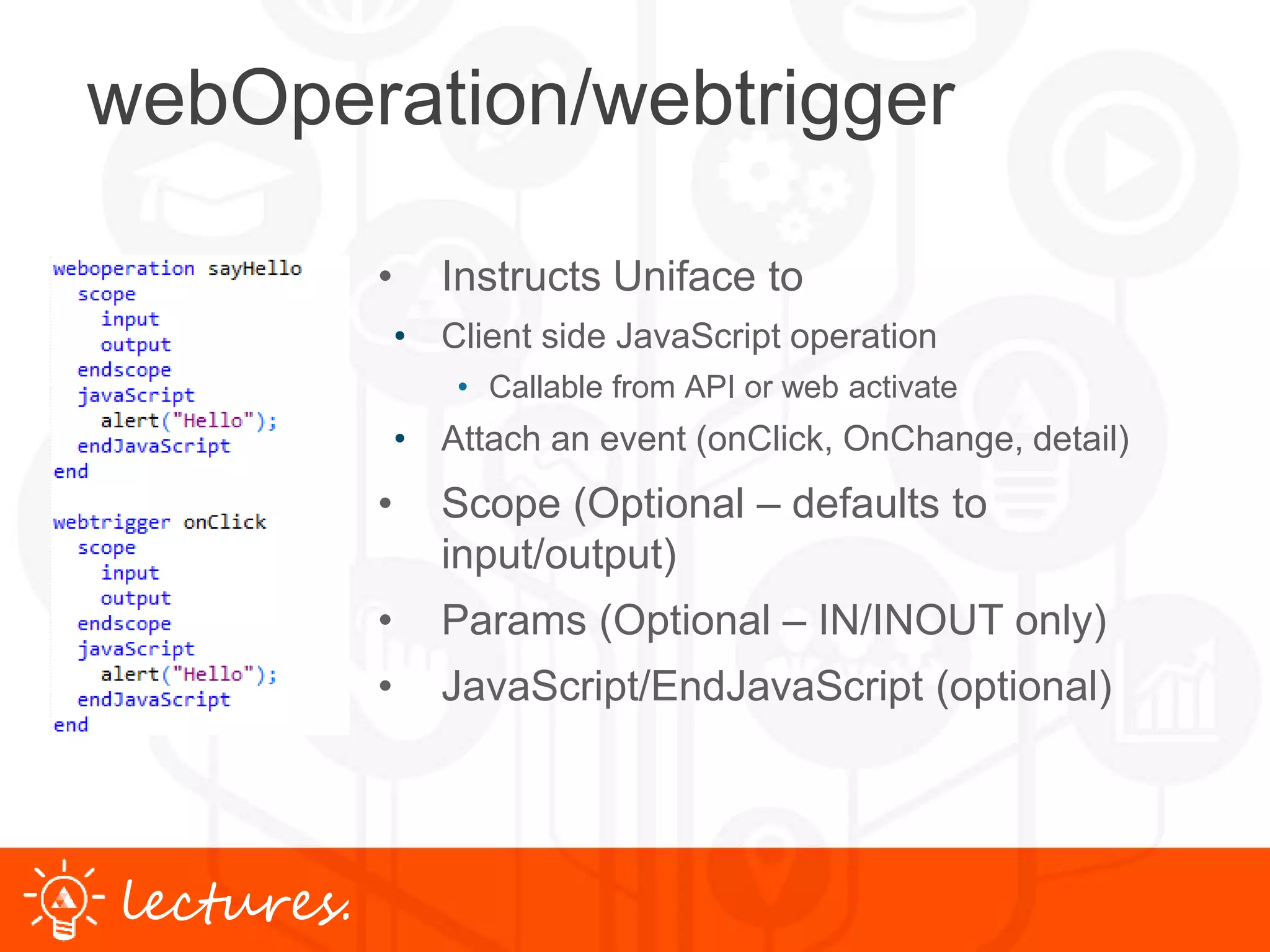 www.uniface.comlectures.
webOperation/webtrigger
• Instructs Uniface to
• Client side JavaScript operation
• Callable from API or web activate
• Attach an event (onClick, OnChange, detail)
• Scope (Optional – defaults to
input/output)
• Params (Optional – IN/INOUT only)
• JavaScript/EndJavaScript (optional)
 