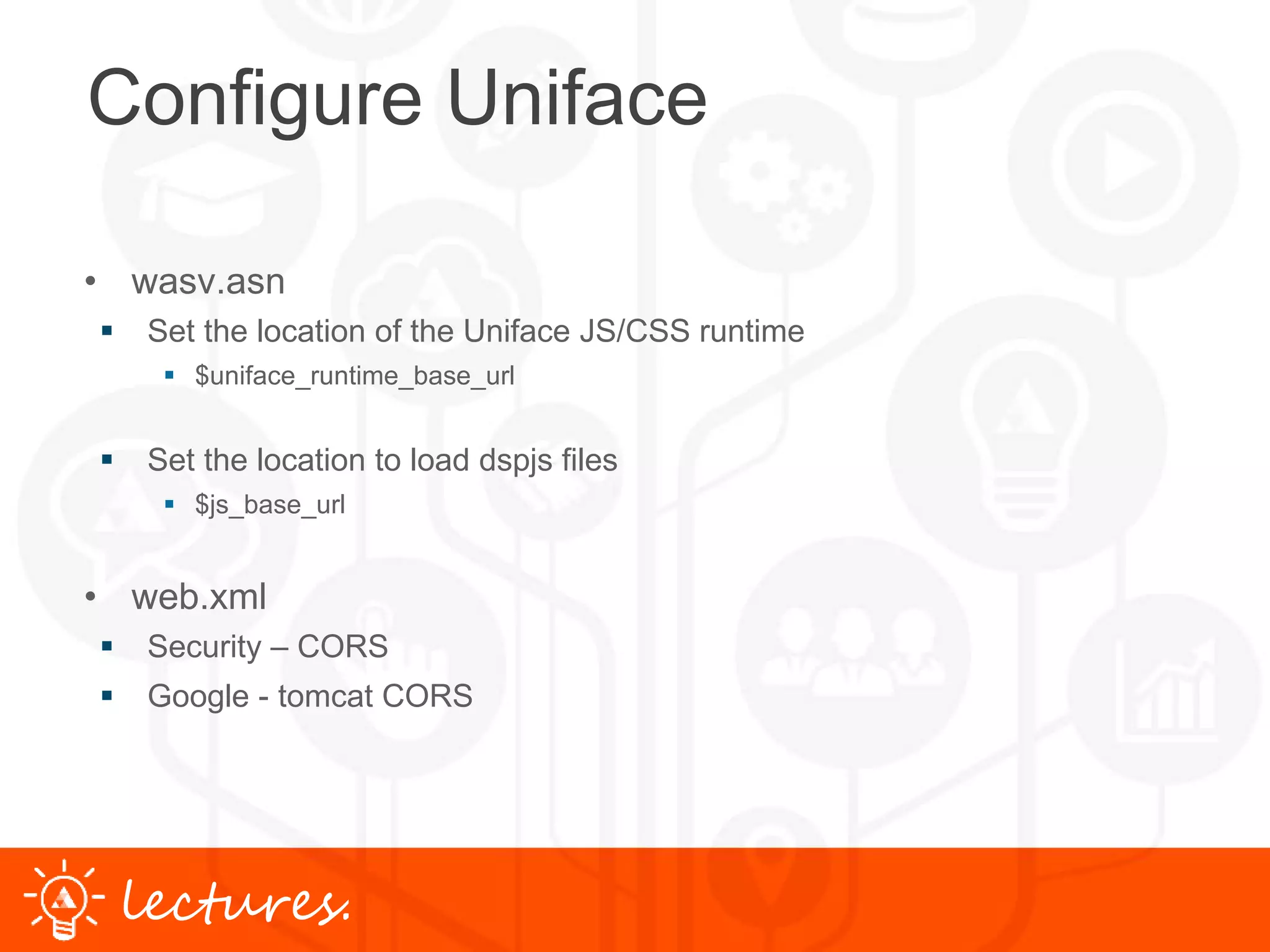 www.uniface.comlectures.
Configure Uniface
• wasv.asn
 Set the location of the Uniface JS/CSS runtime
 $uniface_runtime_base_url
 Set the location to load dspjs files
 $js_base_url
• web.xml
 Security – CORS
 Google - tomcat CORS
 