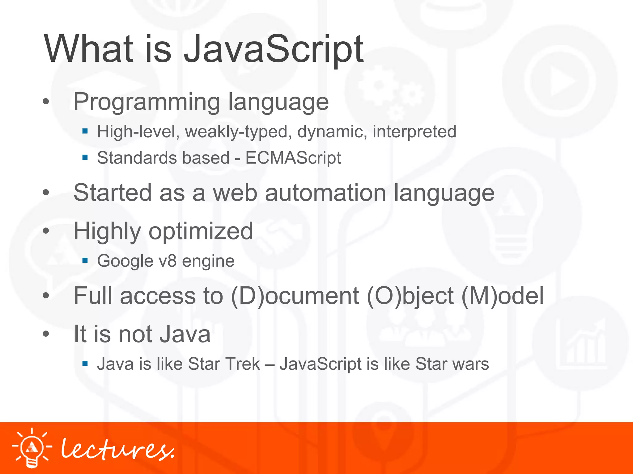 www.uniface.comlectures.
What is JavaScript
• Programming language
 High-level, weakly-typed, dynamic, interpreted
 Standards based - ECMAScript
• Started as a web automation language
• Highly optimized
 Google v8 engine
• Full access to (D)ocument (O)bject (M)odel
• It is not Java
 Java is like Star Trek – JavaScript is like Star wars
 