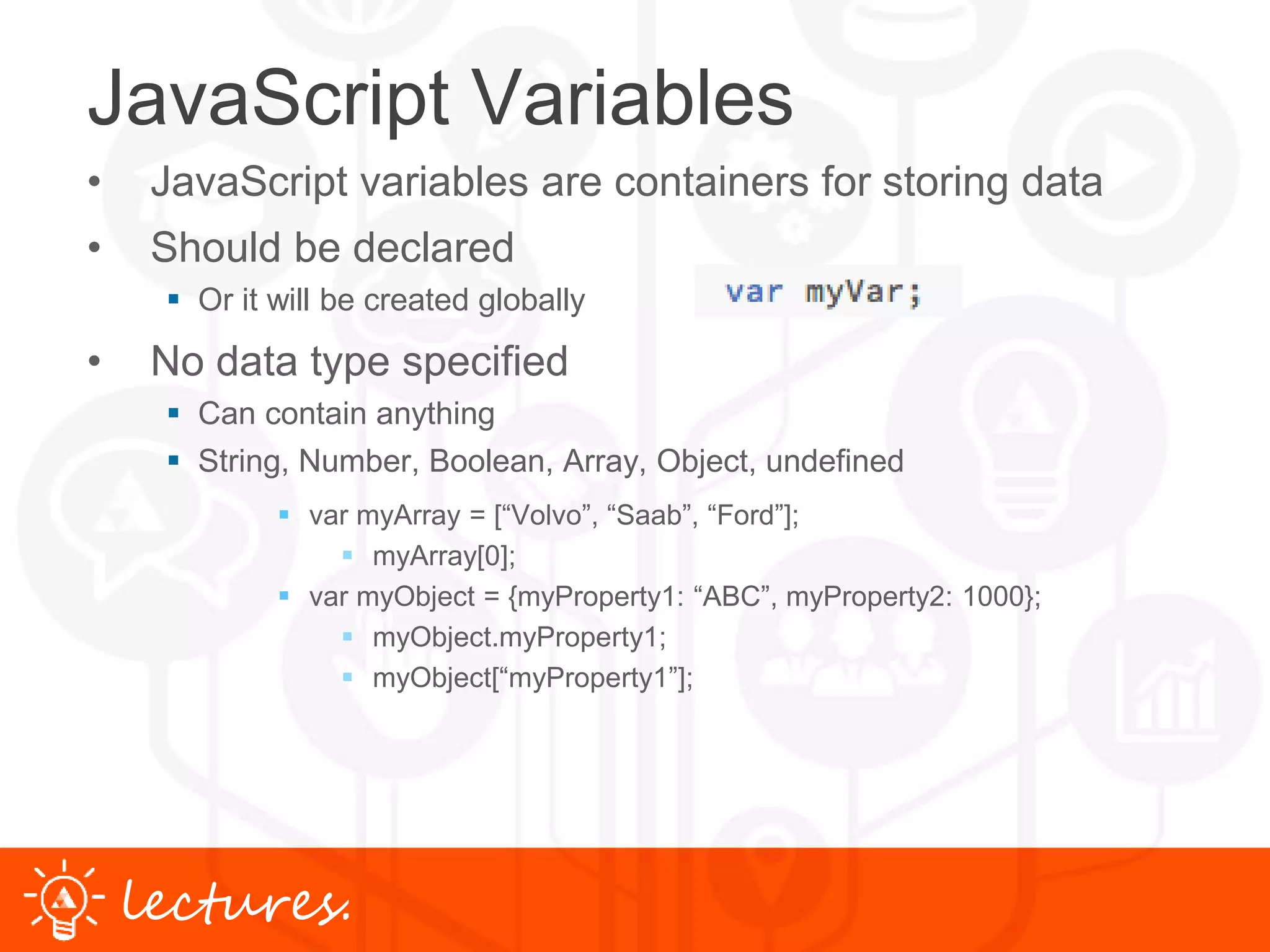 www.uniface.comlectures.
JavaScript Variables
• JavaScript variables are containers for storing data
• Should be declared
 Or it will be created globally
• No data type specified
 Can contain anything
 String, Number, Boolean, Array, Object, undefined
 var myArray = [“Volvo”, “Saab”, “Ford”];
 myArray[0];
 var myObject = {myProperty1: “ABC”, myProperty2: 1000};
 myObject.myProperty1;
 myObject[“myProperty1”];
 