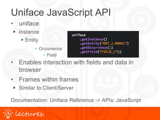 www.uniface.comlectures.
Uniface JavaScript API
• uniface
 Instance
 Entity
 Occurrence
 Field
• Enables interaction with fields and data in
browser
• Frames within frames
 Similar to Client/Server
Documentation: Uniface Reference -> APIs: JavaScript
 