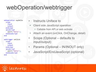 www.uniface.comlectures.
webOperation/webtrigger
• Instructs Uniface to
• Client side JavaScript operation
• Callable from API or web activate
• Attach an event (onClick, OnChange, detail)
• Scope (Optional – defaults to
input/output)
• Params (Optional – IN/INOUT only)
• JavaScript/EndJavaScript (optional)
 