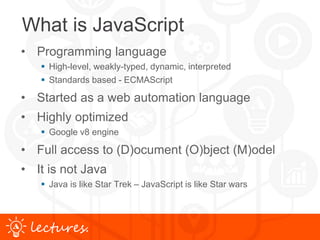 www.uniface.comlectures.
What is JavaScript
• Programming language
 High-level, weakly-typed, dynamic, interpreted
 Standards based - ECMAScript
• Started as a web automation language
• Highly optimized
 Google v8 engine
• Full access to (D)ocument (O)bject (M)odel
• It is not Java
 Java is like Star Trek – JavaScript is like Star wars
 