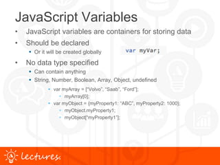 www.uniface.comlectures.
JavaScript Variables
• JavaScript variables are containers for storing data
• Should be declared
 Or it will be created globally
• No data type specified
 Can contain anything
 String, Number, Boolean, Array, Object, undefined
 var myArray = [“Volvo”, “Saab”, “Ford”];
 myArray[0];
 var myObject = {myProperty1: “ABC”, myProperty2: 1000};
 myObject.myProperty1;
 myObject[“myProperty1”];
 