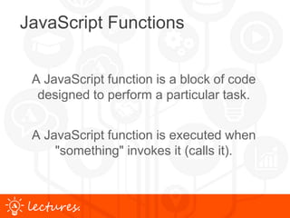 www.uniface.comlectures.
JavaScript Functions
A JavaScript function is a block of code
designed to perform a particular task.
A JavaScript function is executed when
"something" invokes it (calls it).
 