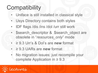 www.uniface.comlectures.
Compatibility
• Uniface is still installed in classical style
• Usys Directory contains both styles
• IDF flags /dis /ins /dol /urr still work
• $search_descriptor & $search_object are
obsolete in “resources_only” mode
• ≥ 9.3 Urr’s & Dol’s are new format
• ≥ 9.3 UARs are new format
• No migration issues: just recompile your
complete Application in ≥ 9.3
 