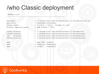 www.uniface.comlectures.
/who Classic deployment
UNIFACE 9.6.06
----------------------------------------------------------------------
Executable = C:Program Files (x86)UnifaceUniface 9.6.06commonbinidf.exe
Application = Development Environment
Release update = 9.6.06.01 ( 1125_1) - November 25, 2014
Platform: Operating system = MSW: Windows 7 (W71)
usysbin directory = C:Program Files (x86)UnifaceUniface 9.6.06commonbin
usysadm directory = C:Program Files (x86)UnifaceUniface 9.6.06unifaceadm
usys directory = C:Program Files (x86)UnifaceUniface 9.6.06commonusys
working directory = C:Program Files (x86)UnifaceUniface 9.6.06_Dataproject
$RSO = UOBJ.TEXT (Objects)
$RSO = ULANA.DICT (References)
$RSO = [FILES] (Components)
 