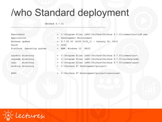 www.uniface.comlectures.
/who Standard deployment
UNIFACE 9.7.01
----------------------------------------------------------------------
Executable = C:Program Files (x86)UnifaceUniface 9.7.01commonbinidf.exe
Application = Development Environment
Release update = 9.7.01.02 (G102 0130_1) - January 30, 2016
Patch = G102
Platform: Operating system = MSW: Windows 10 (W10)
usysbin directory = C:Program Files (x86)UnifaceUniface 9.7.01commonbin
usysadm directory = C:Program Files (x86)UnifaceUniface 9.7.01unifaceadm
usys directory = C:Program Files (x86)UnifaceUniface 9.7.01commonusys
working directory = C:Uniface 97 Developmentproject
$RSO = C:Uniface 97 Developmentprojectresources
 