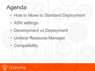 www.uniface.comlectures.
Agenda
• How to Move to Standard Deployment
• ASN settings
• Development vs Deployment
• Uniface Resource Manager
• Compatibility
 