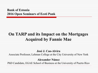 Bank of Estonia
2016 Open Seminars of Eesti Pank
On TARP and its Impact on the Mortgages
Acquired by Fannie Mae
José J. Cao-Alvira
Associate Professor, Lehman College at the City University of New York
Alexander Núnez
PhD Candidate, EGAE School of Business at the University of Puerto Rico
 