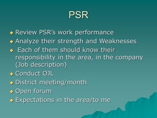 PSR
 Review PSR’s work performance
 Analyze their strength and Weaknesses
 Each of them should know their
responsibility in the area, in the company
(Job description)
 Conduct OJL
 District meeting/month
 Open forum
 Expectations in the area/to me
 