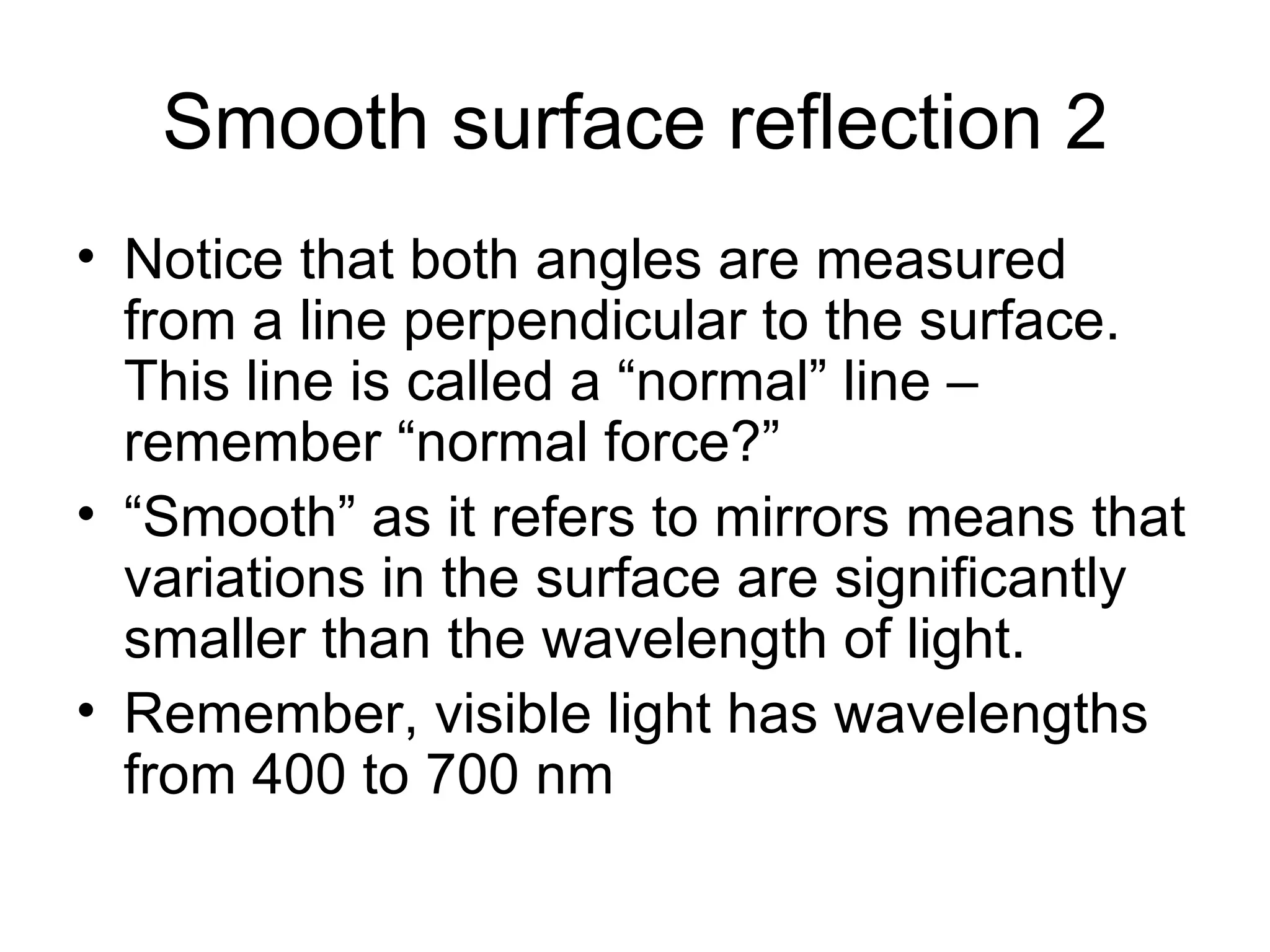 Smooth surface reflection 2 Notice that both angles are measured from a line perpendicular to the surface.  This line is called a “normal” line – remember “normal force?” “Smooth” as it refers to mirrors means that variations in the surface are significantly smaller than the wavelength of light. Remember, visible light has wavelengths from 400 to 700 nm 