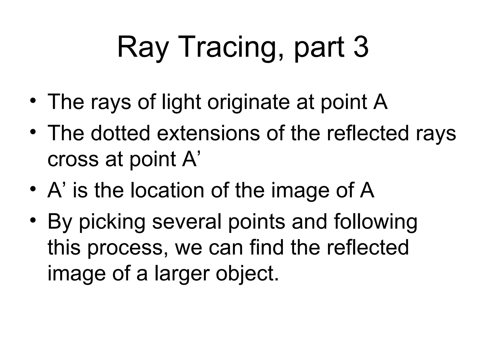 Ray Tracing, part 3 The rays of light originate at point A The dotted extensions of the reflected rays cross at point A’ A’ is the location of the image of A By picking several points and following this process, we can find the reflected image of a larger object. 