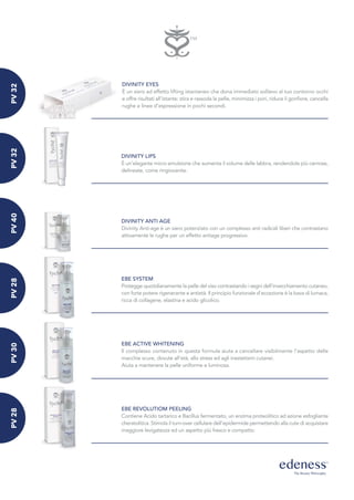 DIVINITY EYES
È un siero ad effetto lifting istantaneo che dona immediato sollievo al tuo contorno occhi
e offre risultati all'istante: stira e rassoda la pelle, minimizza i pori, riduce il gonfiore, cancella
rughe e linee d’espressione in pochi secondi.
DIVINITY LIPS
È un’elegante micro emulsione che aumenta il volume delle labbra, rendendole più carnose,
delineate, come ringiovanite.
DIVINITY ANTI AGE
Divinity Anti-age è un siero potenziato con un complesso anti radicali liberi che contrastano
attivamente le rughe per un effetto antiage progressivo.
EBE SYSTEM
Protegge quotidianamente la pelle del viso contrastando i segni dell’invecchiamento cutaneo,
con forte potere rigenerante e antietà. Il principio funzionale d'eccezione è la bava di lumaca,
ricca di collagene, elastina e acido glicolico.
EBE ACTIVE WHITENING
Il complesso contenuto in questa formula aiuta a cancellare visibilmente l’aspetto delle
macchie scure, dovute all’età, allo stress ed agli inestetismi cutanei.
Aiuta a mantenere la pelle uniforme e luminosa.
EBE REVOLUTIOM PEELING
Contiene Acido tartarico e Bacillus fermentato, un enzima proteolitico ad azione esfogliante
cheratolitica. Stimola il turn-over cellulare dell’epidermide permettendo alla cute di acquistare
maggiore levigatezza ed un aspetto più fresco e compatto.
PV32PV32PV40PV28PV30PV28
 