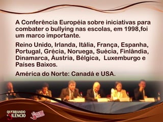 A Conferência Européia sobre iniciativas para
combater o bullying nas escolas, em 1998,foi
um marco importante.
Reino Unido, Irlanda, Itália, França, Espanha,
Portugal, Grécia, Noruega, Suécia, Finlândia,
Dinamarca, Áustria, Bélgica, Luxemburgo e
Países Baixos.
América do Norte: Canadá e USA.
 