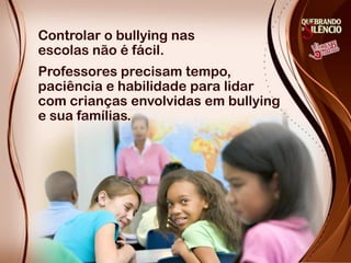 Controlar o bullying nas
escolas não é fácil.
Professores precisam tempo,
paciência e habilidade para lidar
com crianças envolvidas em bullying
e sua famílias.
 