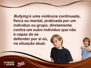 Bullying é uma violência continuada,
física ou mental, praticada por um
indivíduo ou grupo, diretamente
contra um outro indivíduo que não
é capaz de se
defender por si só,
na situação atual.
 