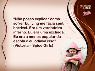 “Não posso explicar como
sofrer bullying me fazia sentir
horrível. Era um verdadeiro
inferno. Eu era uma excluída.
Eu era a menos popular da
escola e eu odiava isso”.
(Victoria – Spice Girls)
 