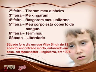 2ª feira – Tiraram meu dinheiro
3ª feira – Me xingaram
4ª feira – Rasgaram meu uniforme
5ª feira – Meu corpo está coberto de
sangue.
6ª feira – Terminou
Sábado – Liberdade
Sábado foi o dia em que Vijay Singh de 13
anos foi encontrado morto, enforcado em
casa, em Manchester – Inglaterra, em 1997.
 
