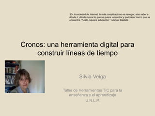 Cronos: una herramienta digital para
construir líneas de tiempo
Silvia Veiga
Taller de Herramientas TIC para la
enseñanza y el aprendizaje
U.N.L.P.
“En la sociedad de Internet, lo más complicado no es navegar, sino saber a
dónde ir, dónde buscar lo que se quiere encontrar y qué hacer con lo que se
encuentra. Y esto requiere educación.” Manuel Castells
 