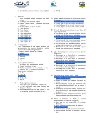 e) Ese caballero, quien es mexicano, canta muy bien. e) Sólo I.
22. Relacione:
I. Ayer, estimados amigos, recibimos una buena
noticia.
II. Tú irás por aquí; nosotros, por allá.
III. Vallejo, Heraud, Eguren y Valdelomar son poetas
peruanos.
IV. Visitamos Lima, la capital del Perú.
1. Coma apositiva.
2. Coma elíptica.
3. Coma vocativa.
4. Coma enumerativa.
a) I-3, II-4, III-2, IV-4.
b) I-4, II-3, III-1, IV-2.
c) I-3, II-2, III-4, IV-1.
d) I-3, II-2, III-1, IV-4.
e) I-4, II-2, III-1, IV-3.
23. En la expresión:
"Los concurrentes de ese colegio actuaron con
apresuramiento los nuestros decidieron analizar
plantear solucionar bien los problemas".
El punto y coma va después de la palabra:
a) colegio.
b) apresuramiento.
c) nuestros.
d) plantear.
e) bien.
24. De las siguientes oraciones:
I. Mariátegui dijo: "Peruanicemos al Perú".
II. Vendió, por último, su casa.
III. De Flor recuerdo dos cosas; su mirada y su voz.
IV. Jehová le dijo: "¿Dónde está tu hermano?"
Tiene correcta puntuación:
a) I y II.
b) I, II y IV.
c) I, II y III.
d) II, III y IV.
e) II y IV.
25. De las siguientes oraciones:
I. Jesús dijo: "Dejen que los niños vengan a mí".
II. En mis vacaciones, visité estas ciudades Ica,
Arequipa y Tacna.
III. Antonio Raimondi dijo una gran verdad "El Perú
es un mendigo sentado en un banco de oro".
26. Elija la oración en donde se ha hecho un uso correcto
de la coma.
a) Amalia, haga el favor de venir lo antes posible.
b) Amalia haga el favor, de venir lo antes posible.
c) Amalia, haga el favor, de venir lo antes posible.
e) Amalia, haga el favor de venir, lo antes, posible
27. Marca la alternativa en donde sea correcto el uso del
signo de puntuación.
a) No basta en la vida, pensar en un ideal, hay que
aplicar todo el esfuerzo en su realización.
b) No basta en la vida pensar en un ideal; hay que
aplicar todo el esfuerzo en su realización.
c) No basta en, la vida pensar, en un ideal; hay que
aplicar, todo el esfuerzo en su realización.
d) No basta, en la vida, pensar en un ideal; hay que
aplicar, todo el esfuerzo, en su realización.
e) No basta en la vida pensar en un ideal; hay que
aplicar todo el esfuerzo en su realización.
28. ¿Qué alternativa presenta el uso correcto del signo de
puntuación?
a) La energía, no es fuerza bruta es pensamiento,
convertido en fuerza inteligente.
b) La energía, no es fuerza bruta: es pensamiento,
convertido en fuerza inteligente.
c) La energía no es fuerza bruta: es pensamiento
convertido en fuerza inteligente.
d) La energía, no es fuerza bruta; es pensamiento
convertido, en fuerza inteligente.
e) La energía no es fuerza bruta, es pensamiento,
convertido en fuerza inteligente.
29. Expresión que no necesita punto y coma:
a) Segura escribió numerosas obras por ejemplo "Ña
catita" "Un juguete" etc.
b) Grause se inmoló en Angamos Bolognesi, en
Arica.
c) Desgraciadamente, todo lo que intenté me salió
mal pero de aquí en adelante esto no volverá a
ocurrir.
d) Shakespeare escribió las mejores tragedias de la
literatura Moliere, la más celebradas comedias de
su época.
e) En estas elecciones, aseguran las encuestas, ganará
nuestro candidato pero otros dudan de ello.
30. Señale la alternativa en donde se presente
incorrectamente los signos de puntuación.
a) Creo que no has comprendido el problema,
Fernando.
b) Unos hablaban de política; otros, de negocios.
c) Vendré; pero tarde.
d) José, mi vecino, pone la música a todo volumen.
e) Con un criterio arbitrario, el juez falló a favor de
ella.
 