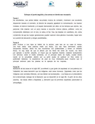 Coloque el punto seguido y las comas en donde sea necesario
Texto I
los estudiantes, que jamás habían escuchado música de schubert, mostraron una excelente
disposición durante el concierto. el director de orquesta agradeció la concentración, los buenos
modales, el silencio mantenido y el respeto demostrado por ellos. en los tiempos que vivimos, las
personas más jóvenes son un poco reacias a escuchar música clásica, prefieren como es
comprensible deleitarse con el rock, la salsa, el hip- hop, las baladas en castellano, etc. estoy
convencida de que las nuevas generaciones pueden apreciar otros géneros musicales, lograr esto
es cuestión de educación y otorgar posibilidades.
Texto II
para inculcar a sus hijos el hábito de la lectura. josé leía en su casa al menos
una hora diaria, esta práctica rindió sus frutos, sus dos hijos terminaron siendo
estupendos lectores. ahora los dos muchachos son profesionales y tienen un brillante
futuro, no hay duda de que la afición por los libros les sirvió de mucho. los llevó
por ejemplo a escribir. eduardo, el mayor que es ingeniero forestal, colabora asiduamente
con artículos sobre el medio ambiente, en el principal diario de trujillo, ciudad donde
reside en la actualidad. alberto por su parte acaba de publicar un libro sobre la
publicidad televisiva. la experiencia de josé es muy interesante, pues muestra que el
principal estímulo para los jóvenes es el ejemplo de los mayores.
Texto III
Bartolomé de las casas en el siglo XVI, se enfrentó a juan ginés de sepúlveda en una polémica en
Valladolid, las casas demostró que los indígenas eran seres humanos. Sepúlveda creía que los
indígenas eran animales inferiores, por eso debían ser esclavizados. L:as Casas es un antecedente
de la denominada teología de la liberación que se desarrolló en el siglo XX. A partir de los años
sesenta, las Casas refutó a Sepúlveda y, demostró que los primitivos españoles practicaban la
antropofagia.
 