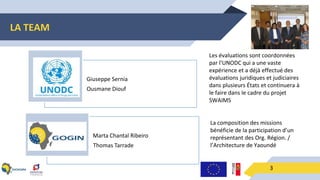 LA TEAM
3
Giuseppe Sernia
Ousmane Diouf
Marta Chantal Ribeiro
Thomas Tarrade
Les évaluations sont coordonnées
par l’UNODC qui a une vaste
expérience et a déjà effectué des
évaluations juridiques et judiciaires
dans plusieurs États et continuera à
le faire dans le cadre du projet
SWAIMS
La composition des missions
bénéficie de la participation d’un
représentant des Org. Région. /
l’Architecture de Yaoundé
 