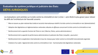 Évaluation du système juridique et judiciaire des États:
DÉFIS JURIDIQUES
4
Les évaluations sont centrées sur la lutte contre la criminalité en mer ( crime = acte illicite le plus grave ) pour relever
les défis de l’architecture de Yaoundé suivants:
• Mise en œuvre au plan national des traités et accords internationaux relatifs à la lutte contre la criminalité en mer (domestication)
• Adoption des législations et règlementations nationales robustes et efficaces concernant la lutte contre la criminalité en mer
• Renforcement de la capacité d’action de l’Etat en mer ( Marine, Police, autres administrations )
• Renforcement de la capacité et performance administrative et judiciaire des États ( enquête ; poursuite )
• Renforcement de la coopération internationale à tous les niveaux pour lutter contre la criminalité́ transnationale organisée
• Création d’un cadre régional de lutte contre la criminalité en mer : harmonisation des législations nationales
 