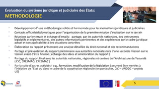 Évaluation du système juridique et judiciaire des États:
METHODOLOGIE
5
• Développement d’ une méthodologie solide et harmonisée pour les évaluations juridiques et judiciaires
• Contacts officiels/diplomatiques pour l’organisation de la première mission d’évaluation sur le terrain
• Réunions sur le terrain et échange d’emails: partage, par les autorités nationales, des instruments
législatifs et réglementaires, des autres informations pertinentes et des expériences sur le cadre juridique
actuel et son applicabilité à des situations concrètes
• Élaboration du rapport présentant une analyse détaillée du droit national et des recommandations
• Partage et présentation du rapport préliminaire aux autorités nationales lors d'une seconde mission sur le
terrain avant d'être finalisé ( échange des idées et amélioration du rapport )
• Partage du rapport final avec les autorités nationales, régionales et centres de l’Architecture de Yaoundé
( CIC, CRESMAO, CRESMAC )
• Par la suite d'autres activités ( v.g., formation, modification de la législation ) peuvent être menées à
l’initiative de l’Etat ou dans le cadre de la coopération régionale (en particulier, CIC – UNODC – projets
UE)
 