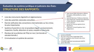 Évaluation du système juridique et judiciaire des États:
STRUCTURE DES RAPPORTS:
6
• Liste des instruments législatifs et réglementaires
• Liste des autorités nationales consultées
• État de ratification des conventions internationales sur les crimes
les plus importantes
• Système d’autorité en mer et procédure légale: arraisonnement;
inspection; fouille, détention et saisie; enquête et poursuite
• Étendue de la juridiction de l’État en mer ( territoriale et
extraterritoriale )
• Criminalisation et système de sanction
 State House (ONS); Ministères ( Affaires
Étrangères, Défense/Marine, Justice,
Pêches )
 Autorité Maritime / Préfecture Maritime
 Police Nationale / Gendarmerie Nationale
/ Police Maritime / Garde côtière
 Police judiciaire
 Bureau du Procureur général de la
République
 Tribunaux / Conseil Supérieur de la
Magistrature
 piraterie (CNUDM)
 des vols à main armée, brigandage (SUA)
 trafic de stupéfiants, des humains, des armes
(Vienna, UNTOC)
 criminalité organisée transnationale (UNOTC)
 pêche INN (FAO)
 