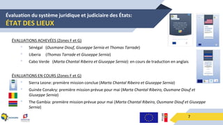 Évaluation du système juridique et judiciaire des États:
ÉTAT DES LIEUX
7
ÉVALUATIONS ACHEVÉES (Zones F et G)
• Sénégal (Ousmane Diouf, Giuseppe Sernia et Thomas Tarrade)
• Liberia (Thomas Tarrade et Giuseppe Sernia)
• Cabo Verde (Marta Chantal Ribeiro et Giuseppe Sernia): en cours de traduction en anglais
ÉVALUATIONS EN COURS (Zones F et G)
• Sierra Leone: première mission conclue (Marta Chantal Ribeiro et Giuseppe Sernia)
• Guinée Conakry: première mission prévue pour mai (Marta Chantal Ribeiro, Ousmane Diouf et
Giuseppe Sernia)
• The Gambia: première mission prévue pour mai (Marta Chantal Ribeiro, Ousmane Diouf et Giuseppe
Sernia)
 