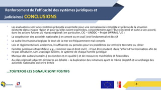 -Renforcement de l'efficacité des systèmes juridiques et
judiciaires: CONCLUSIONS
8
• Les évaluations sont une condition préalable essentielle pour une connaissance complète et précise de la situation
existante dans chaque région et pour qu’elles soient examinées, conjointement avec l’État concerné et suite à son accord,
dans les actions futures au niveau régional ( en particulier, CIC – UNODC – Projet SWAIMS /UE )
• La coopération des autorités nationales ( en amont ou en aval ) est fondamental et décisif
• Le cadre international régi par le droit de la mer est fréquemment mal compris
• Lois et réglementations anciennes, insuffisantes ou pensées pour les problèmes du territoire terrestre ou côtier
• Familles juridiques diversifiées ( v.g., common law et droit civil ) - il faut être prudent dans l’effort d’harmonisation afin de
ne pas dénaturer, sans avantage évident, le système de chaque famille juridique
• Manque des cadres humains ( en nombre et en qualité ) et de ressources matérielles et financières
• Au plan régional: objectifs similaires en échelle – la duplication des initiatives ayant le même objectif et la surcharge des
autorités nationales doit être évitée
...TOUTEFOIS LES SIGNAUX SONT POSITIFS
 