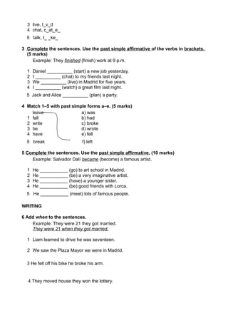 3 live, l_v_d 
4 chat, c_at_e_ 
5 talk, t_ _ke_ 
3 Complete the sentences. Use the past simple affirmative of the verbs in brackets. 
(5 marks) 
Example: They finished (finish) work at 9 p.m. 
1 Daniel __________ (start) a new job yesterday. 
2 I __________ (chat) to my friends last night. 
3 We __________ (live) in Madrid for five years. 
4 I __________ (watch) a great film last night. 
5 Jack and Alice __________ (plan) a party. 
4 Match 1–5 with past simple forms a–e. (5 marks) 
leave a) was 
1 fall b) had 
2 write c) broke 
3 be d) wrote 
4 have e) fell 
5 break f) left 
5 Complete the sentences. Use the past simple affirmative. (10 marks) 
Example: Salvador Dalí became (become) a famous artist. 
1 He ___________ (go) to art school in Madrid. 
2 He ___________ (be) a very imaginative artist. 
3 He ___________ (have) a younger sister. 
4 He ___________ (be) good friends with Lorca. 
5 He ___________ (meet) lots of famous people. 
WRITING 
6 Add when to the sentences. 
Example: They were 21 they got married. 
They were 21 when they got married. 
1 Liam learned to drive he was seventeen. 
2 We saw the Plaza Mayor we were in Madrid. 
3 He fell off his bike he broke his arm. 
4 They moved house they won the lottery. 
 