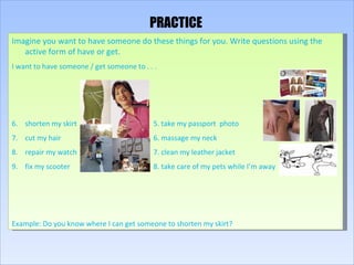 PRACTICE Imagine you want to have someone do these things for you. Write questions using the active form of have or get. I want to have someone / get someone to . . . shorten my skirt 5. take my passport  photo cut my hair 6. massage my neck repair my watch 7. clean my leather jacket fix my scooter 8. take care of my pets while I’m away Example: Do you know where I can get someone to shorten my skirt? 