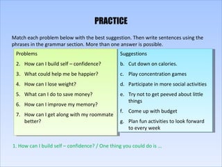 PRACTICE Match each problem below with the best suggestion. Then write sentences using the phrases in the grammar section. More than one answer is possible. Problems How can I build self – confidence? What could help me be happier? How can I lose weight? What can I do to save money? How can I improve my memory? How can I get along with my roommate better? Suggestions Cut down on calories. Play concentration games Participate in more social activities Try not to get peeved about little things  Come up with budget Plan fun activities to look forward to every week 1. How can I build self – confidence? / One thing you could do is … 