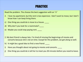 PRACTICE Read the problem. The choose the best suggestion with an “x” I love my apartment, but the rent is too expensive. I don’t want to move, but I don’t know how I can keep lining there. One thing you could do is move to a house. ____ Why don’t you look for a roommate?.____ Maybe you could stop paying rent. ____ 2. My best friend is always late. I’m tired of missing the beginnings of movies and concerts because she’s not on time. Except for this problem, we get along so well. It might be a good idea to find a new friend. ____ Have you thought about not going to movies and concerts. ____ One thing you could do is tell her to meet you 30 minutes before you need to leave. 