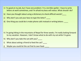 3. I’m good at my job, but I have one problem: I’m a terrible speller. I have to write letters at work sometimes, and I’m afraid my boss will notice. What should I do? Have you thought about using a dictionary to check difficult words?____ Why don’t you ask your boss to type the letter? ____ One thing you could do is make phone calls instead or writing letters. ____ 4. I’m going hiking in the mountains of Nepal for three weeks. I’m really looking forward to my vacation. However, I don’t know what to do with my cat while I’m gone. Why don’t you take the cat with you? ____ What about asking a friend to feed the cat? ____ Maybe you could let the cat find its own food. ____ 