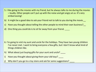 5. I like going to the movies with my friend, but he always talks to me during the movies – loudly. Other people can’t put up with the noise and get angry at us. It’s very embarrassing! It might be a good idea to ask your friend not to talk to you during the movie.__ Have you thought about telling the other people to mind their own business?__ One thing you could do is to sit far away from your friend. ____ 6. I’m going to visit my aunt and uncle for the holidays. They have two young children I’ve never met. I want to bring everyone a few gifts, but I don’t know what kind of things children like. What about just buying gifts for your aunt and uncle? ____ Have you thought about giving them your old toys? ____ Why don’t you go to a toy store and ask for some suggestions? ____ 