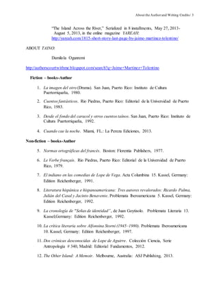 About the Authorand Writing Credits/ 3
“The Island Across the River,” Serialized in 8 installments, May 27, 2013-
August 5, 2013, in the online magazine YAREAH:
http://yareah.com/1815-short-story-last-page-by-jaime-martinez-tolentino/
ABOUT TAINO:
Damilola Ogunremi
http://authorscourtwithme.blogspot.com/search?q=Jaime+Martinez+Tolentino
Fiction – books-Author
1. La imagen del otro (Drama). San Juan, Puerto Rico: Instituto de Cultura
Puertorriqueña, 1980.
2. Cuentos fantásticos. Rio Piedras, Puerto Rico: Editorial de la Universidad de Puerto
Rico, 1983.
3. Desde el fondo del caracol y otros cuentos taínos. San Juan, Puerto Rico: Instituto de
Cultura Puertorriqueña, 1992.
4. Cuando cae la noche. Miami, FL.: La Pereza Ediciones, 2013.
Non-fiction – books-Author
5. Normas ortográficas del francés. Boston: Florentia Publishers, 1977.
6. Le Verbe français. Rio Piedras, Puerto Rico: Editorial de la Universidad de Puerto
Rico, 1979.
7. El indiano en las comedias de Lope de Vega. Acta Columbina 15. Kassel, Germany:
Edition Reichenberger, 1991.
8. Literatura hispánica e hispanoamericana: Tres autores revalorados: Ricardo Palma,
Julián del Casal y Jacinto Benavente. Problemata lberoamericana 5. Kassel, Germany:
Edition Reichenberger, 1992.
9. La cronología de "Señas de identidad”, de Juan Goytisolo. Problemata Literaria 13.
Kassel,Germany: Edition Reichenberger, 1992.
10. La crítica literaria sobre Alfonsina Storni (1945–1980). Problemata Iberoamericana
10. Kassel, Germany: Edition Reichenberger, 1997.
11. Dos crónicas desconocidas de Lope de Aguirre. Colección Ciencia, Serie
Antropología # 340, Madrid: Editorial Fundamentos, 2012.
12. The Other Island: A Memoir. Melbourne, Australia: ASJ Publishing, 2013.
 
