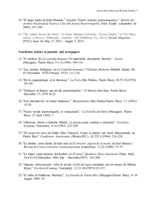 About the Authorand Writing Credits/ 5
10. "El largo sueño de doña Manuela," Sección “Textos teatrales puertorriqueños,” Boletín del
Archivo Nacional de Teatro y Cine del Ateneo Puertorriqueño, Núm. 4 (julio a diciembre de
2005): 237-240.
11. “The Island Across the River,” by Jaime Martinez-Tolentino. [From Chapter 7 of The Other
Island: A Memoir. Melbourne, Australia: ASJ Publishing Co., 2013], Yareah Magazine,
(NYC), Issue 36, May 27, 2013 – August 5, 2013.
Non-fiction articles in journals and newspapers
12. "El prefacio de La comedia humana: Un importante documento literario," Atenea
(Mayaguez, Puerto Rico), 5.1-2 (1968): 109-116.
13. "Las ciencias biológicas en La Comédie humaine," Filologia Moderna (Madrid, Spain), 40-
41 (November 1970-February 1971): 111-136.
14. "De la cognomología en la literatura," La Torre (Rio Piedras, Puerto Rico), 20.75-76 (1972):
161-65.
15. "Traducen al francés una novela puertorriqueña," El Mundo (San Juan, Puerto Rico),
December 17, 1978: B-22.
16. "Una introducción al cuento fantástico," Renacimiento (Río Piedras,Puerto Rico), 1.1 (1981):
15-29.
17. "Nueva novela puertorriqueña es 'sensacional'," La Estrella del Oeste (Mayagüez, Puerto
Rico), 21 April 1982): 7.
18. "Alfonsina Storni y Gabriela Mistral: La poesía como condena o salvación," Escritura
(Caracas, Venezuela), 8.16 (1983): 223-230.
19. "Mi mamá me ama, de Emilio Díaz Valcárcel: Cómo se satiriza una vision distorsionada de
Puerto Rico," Cuadernos Americanos (Mexico,D.F.), 43.252.1 (1984): 216-226.
20. "La familia como fuente de todo mal en El obsceno pájaro de la noche, de José Donoso,"
Revista de Crítica Literaria Latinoamericana (Lima,Peru), 11.23 (1986): 73-79.
21. "La mujer como némesis del hombre en El túnel," Quaderni Ibero-Americani (Turin, Italy),
16.8.61-62 (December 1986, July – December1987): 193-200.
22. "Algunas observaciones sobre la novela Al filo del agua suscitadas por un ensayo de Alfonso
Reyes," Escritura (Caracas, Venezuela), 12.23-24 (1987):123-137.
23. "El salón de Guillermo Martínez," La Estrella de Puerto Rico (Mayagüez,Puerto Rico), 4–10
August 1988: 18.
 