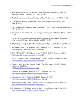 About the Authorand Writing Credits/ 6
24. Book Review of In Search of the City: Engels, Baudelaire, Rimbaud, By Marc Eli
Blanchard. Romance Quarterly 36.1 (1989): 112-113.
25. "Machado y el alma española en 'A orillas del Duero,'" Escritura, 15.29 (1990): 85-94.
26. "Las opiniones literarias de Julián Del Casal", La Torre (Rio Piedras,Puerto Rico) 5.17
(1991): 19-55.
27. "La irrealización del paisaje en María y Cumandá", Texto y Contexto (Bogotá, Colombia), 25
(1994): 126-131.
28. "El indiano en tres comedias de Lope de Vega", Teatro (Alcalá de Henares, Spain) 5 (2001):
83-96.
29. "La génesis de un drama," Boletín del Archivo Nacional de Teatro y Cine del Ateneo
Puertorriqueño, Núm. 4 (julio a diciembre de 2005): 42-45.
30. "On Writing 1st Chapters; Dean Koontz's Strangers", April 16, 2001:Barnes & Noble.com.
31. 1st INSTALLMENT OF “Mulberry Street,” ANGIE’S DIARY, November 29, 2012,
http://angiesdiary.com/stories/mulberry-street-13/
32. 2nd INSTALLMENT OF “Mulberry Street,” ANGIE’S DIARY, December 6, 2012,
http://angiesdiary.com/stories/mulberry-street-23/
33. 3RD INSTALLMENT OF “Mulberry Street,” ANGIE’S DIARY, December 12, 2012,
http://angiesdiary.com/stories/mulberry-street-33/
34. “Mami…Papi”, an excerpt from my memoir “The Other Island,” ANGIE’S DIARY,
December 17th, 2012,
http://angiesdiary.com/stories/mami-papi/
35. Christmas in Puerto Rico, ANGIE’S DIARY, December 24th, 2012
http://angiesdiary.com/articles/christmas-in-puerto-rico/
36. “An American Baby,” TUCK MAGAZINE, January 16, 2013:
http://tuckmagazine.com/2013/01/16/january-fiction/2/
37. 1st Installment of “The Island Across the River,” Yareah Magazine Issue 36, April 27, 2013.
http://yareah.com/author/jaime-martinez-tolentino/
38. 2nd Installment of “The Island Across the River” Yareah Magazine Issue 36, June 3, 2013.
http://yareah.com/poliomyelitis-martinez-tolentino-1299/
 
