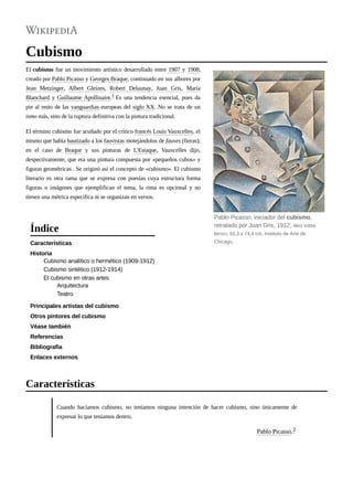 Cubismo
El cubismo fue un movimiento artístico desarrollado entre 1907 y 1908,
creado por Pablo Picasso y Georges Braque, continuado en sus albores por
Jean Metzinger, Albert Gleizes, Robert Delaunay, Juan Gris, María
Blanchard y Guillaume Apollinaire.1 Es una tendencia esencial, pues da
pie al resto de las vanguardias europeas del siglo XX. No se trata de un
ismo más, sino de la ruptura definitiva con la pintura tradicional.
El término cubismo fue acuñado por el crítico francés Louis Vauxcelles, el
mismo que había bautizado a los fauvistas motejándolos de fauves (fieras);
en el caso de Braque y sus pinturas de L'Estaque, Vauxcelles dijo,
despectivamente, que era una pintura compuesta por «pequeños cubos» y
figuras geométricas . Se originó así el concepto de «cubismo». El cubismo
literario es otra rama que se expresa con poesías cuya estructura forma
figuras o imágenes que ejemplifican el tema, la rima es opcional y no
tienen una métrica específica ni se organizan en versos.
Características
Historia
Cubismo analítico o hermético (1909-1912)
Cubismo sintético (1912-1914)
El cubismo en otras artes
Arquitectura
Teatro
Principales artistas del cubismo
Otros pintores del cubismo
Véase también
Referencias
Bibliografía
Enlaces externos
Cuando hacíamos cubismo, no teníamos ninguna intención de hacer cubismo, sino únicamente de
expresar lo que teníamos dentro.
Pablo Picasso.2
Pablo Picasso, iniciador del cubismo,
retratado por Juan Gris, 1912, óleo sobre
lienzo, 93,3 x 74,4 cm, Instituto de Arte de
Chicago.
Índice
Características
 