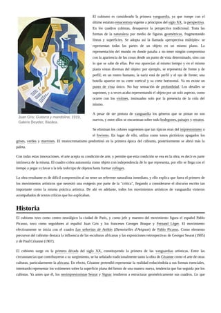El cubismo es considerado la primera vanguardia, ya que rompe con el
último estatuto renacentista vigente a principios del siglo XX, la perspectiva.
En los cuadros cubistas, desaparece la perspectiva tradicional. Trata las
formas de la naturaleza por medio de figuras geométricas, fragmentando
líneas y superficies. Se adopta así la llamada «perspectiva múltiple»: se
representan todas las partes de un objeto en un mismo plano. La
representación del mundo en donde pasaba a no tener ningún compromiso
con la apariencia de las cosas desde un punto de vista determinado, sino con
lo que se sabe de ellas. Por eso aparecían al mismo tiempo y en el mismo
plano vistas diversas del objeto: por ejemplo, se representa de frente y de
perfil; en un rostro humano, la nariz está de perfil y el ojo de frente; una
botella aparece en su corte vertical y su corte horizontal. Ya no existe un
punto de vista único. No hay sensación de profundidad. Los detalles se
suprimen, y a veces acaba representando el objeto por un solo aspecto, como
ocurre con los violines, insinuados solo por la presencia de la cola del
mismo.
A pesar de ser pintura de vanguardia los géneros que se pintan no son
nuevos, y entre ellos se encuentran sobre todo bodegones, paisajes y retratos.
Se eliminan los colores sugerentes que tan típicos eran del impresionismo o
el fovismo. En lugar de ello, utiliza como tonos pictóricos apagados los
grises, verdes y marrones. El monocromatismo predominó en la primera época del cubismo, posteriormente se abrió más la
paleta.
Con todas estas innovaciones, el arte acepta su condición de arte, y permite que esta condición se vea en la obra, es decir es parte
intrínseca de la misma. El cuadro cobra autonomía como objeto con independencia de lo que representa, por ello se llega con el
tiempo a pegar o clavar a la tela todo tipo de objetos hasta formar collages.
La obra resultante es de difícil comprensión al no tener un referente naturalista inmediato, y ello explica que fuera el primero de
los movimientos artísticos que necesitó una exégesis por parte de la "crítica", llegando a considerarse el discurso escrito tan
importante como la misma práctica artística. De ahí en adelante, todos los movimientos artísticos de vanguardia vinieron
acompañados de textos críticos que los explicaban.
El cubismo tuvo como centro neurálgico la ciudad de París, y como jefe y maestro del movimiento figura el español Pablo
Picasso, tuvo como seguidores al español Juan Gris y los franceses Georges Braque y Fernand Léger. El movimiento
efectivamente se inicia con el cuadro Las señoritas de Aviñón (Demoiselles d'Avignon) de Pablo Picasso. Como elemento
precursor del cubismo destaca la influencia de las esculturas africanas y las exposiciones retrospectivas de Georges Seurat (1905)
y de Paul Cézanne (1907).
El cubismo surge en la primera década del siglo XX, constituyendo la primera de las vanguardias artísticas. Entre las
circunstancias que contribuyeron a su surgimiento, se ha señalado tradicionalmente tanto la obra de Cézanne como el arte de otras
culturas, particularmente la africana. En efecto, Cézanne pretendió representar la realidad reduciéndola a sus formas esenciales,
intentando representar los volúmenes sobre la superficie plana del lienzo de una manera nueva, tendencia que fue seguida por los
cubistas. Ya antes que él, los neoimpresionistas Seurat y Signac tendieron a estructurar geométricamente sus cuadros. Lo que
Juan Gris: Guitarra y mandolina, 1919,
Galerie Beyeler, Basilea.
Historia
 