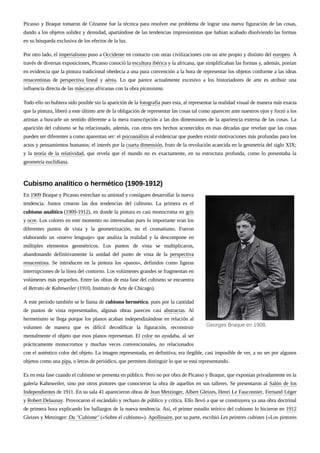 Picasso y Braque tomaron de Cézanne fue la técnica para resolver ese problema de lograr una nueva figuración de las cosas,
dando a los objetos solidez y densidad, apartándose de las tendencias impresionistas que habían acabado disolviendo las formas
en su búsqueda exclusiva de los efectos de la luz.
Por otro lado, el imperialismo puso a Occidente en contacto con otras civilizaciones con un arte propio y distinto del europeo. A
través de diversas exposiciones, Picasso conoció la escultura ibérica y la africana, que simplificaban las formas y, además, ponían
en evidencia que la pintura tradicional obedecía a una pura convención a la hora de representar los objetos conforme a las ideas
renacentistas de perspectiva lineal y aérea. Lo que parece actualmente excesivo a los historiadores de arte es atribuir una
influencia directa de las máscaras africanas con la obra picassiana.
Todo ello no hubiera sido posible sin la aparición de la fotografía pues esta, al representar la realidad visual de manera más exacta
que la pintura, liberó a este último arte de la obligación de representar las cosas tal como aparecen ante nuestros ojos y forzó a los
artistas a buscarle un sentido diferente a la mera transcripción a las dos dimensiones de la apariencia externa de las cosas. La
aparición del cubismo se ha relacionado, además, con otros tres hechos acontecidos en esas décadas que revelan que las cosas
pueden ser diferentes a como aparentan ser: el psicoanálisis al evidenciar que pueden existir motivaciones más profundas para los
actos y pensamientos humanos; el interés por la cuarta dimensión, fruto de la revolución acaecida en la geometría del siglo XIX;
y la teoría de la relatividad, que revela que el mundo no es exactamente, en su estructura profunda, como lo presentaba la
geometría euclidiana.
En 1909 Braque y Picasso estrechan su amistad y consiguen desarrollar la nueva
tendencia. Juntos crearon las dos tendencias del cubismo. La primera es el
cubismo analítico (1909-1912), en donde la pintura es casi monocroma en gris
y ocre. Los colores en este momento no interesaban pues lo importante eran los
diferentes puntos de vista y la geometrización, no el cromatismo. Fueron
elaborando un «nuevo lenguaje» que analiza la realidad y la descompone en
múltiples elementos geométricos. Los puntos de vista se multiplicaron,
abandonando definitivamente la unidad del punto de vista de la perspectiva
renacentista. Se introducen en la pintura los «pasos», definidos como ligeras
interrupciones de la línea del contorno. Los volúmenes grandes se fragmentan en
volúmenes más pequeños. Entre las obras de esta fase del cubismo se encuentra
el Retrato de Kahnweiler (1910, Instituto de Arte de Chicago).
A este período también se le llama de cubismo hermético, pues por la cantidad
de puntos de vista representados, algunas obras parecen casi abstractas. Al
hermetismo se llega porque los planos acaban independizándose en relación al
volumen de manera que es difícil decodificar la figuración, reconstruir
mentalmente el objeto que esos planos representan. El color no ayudaba, al ser
prácticamente monocromos y muchas veces convencionales, no relacionados
con el auténtico color del objeto. La imagen representada, en definitiva, era ilegible, casi imposible de ver, a no ser por algunos
objetos como una pipa, o letras de periódico, que permiten distinguir lo que se está representando.
Es en esta fase cuando el cubismo se presenta en público. Pero no por obra de Picasso y Braque, que exponían privadamente en la
galería Kahnweiler, sino por otros pintores que conocieron la obra de aquellos en sus talleres. Se presentaron al Salón de los
Independientes de 1911. En su sala 41 aparecieron obras de Jean Metzinger, Albert Gleizes, Henri Le Fauconnier, Fernand Léger
y Robert Delaunay. Provocaron el escándalo y rechazo de público y crítica. Ello llevó a que se construyera ya una obra doctrinal
de primera hora explicando los hallazgos de la nueva tendencia. Así, el primer estudio teórico del cubismo lo hicieron en 1912
Gleizes y Metzinger: Du "Cubisme" («Sobre el cubismo»). Apollinaire, por su parte, escribió Les peintres cubistes («Los pintores
Cubismo analítico o hermético (1909-1912)
Georges Braque en 1908.
 