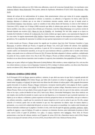 cubistas. Meditaciones estéticas») en 1913. Hubo otras adhesiones, como la de la mecenas Gertrude Stein o los marchantes como
Ambroise Vollard y Henry Kahnweiler. Otros poetas, además de Apollinaire, defendieron el nuevo estilo: Pierre Reverdy y Max
Jacob.
Además del rechazo de los tradicionalistas de la pintura, hubo posteriormente críticos que venían de la propia vanguardia,
centradas en dos problemas que planteaba el cubismo: su estatismo y su adhesión a lo figurativo. En efecto, sobre todo los
futuristas objetaron al cubismo que en sus obras el movimiento estuviera ausente, siendo así que el mundo actual es
esencialmente dinámico. Gino Severini, a quien se considera el más cubista dentro del futurismo, lo criticó en Del Cubismo al
Clasicismo (1921), aunque con el tiempo (1960) reconoció que debía al cubismo gran parte de su técnica. Algunos cubistas
fueron sensibles a esta crítica y crearon obras influidas por el futurismo, como hizo Marcel Duchamp con su primera versión de
Desnudo bajando una escalera (1911, Museo de Arte de Filadelfia, col. Arensberg). Por otro lado, aunque en su época no
resultaba fácil deslindar el cubismo de la abstracción, hoy resulta evidente que siguen sujetos a una representación figurativa de
las cosas reales. Se seguían representando sillas, botellas o figuras humanas, aunque las descompusieran en planos y volúmenes
geométricos. No se apartaban de representar la realidad, sino que querían representarla en el cuadro con un nuevo lenguaje.
El camino trazado por Picasso y Braque pronto fue seguido por los pintores Juan Gris (José Victoriano González) y Louis
Marcoussis, el primero influido por Picasso, el segundo por Braque. Gris, tercer gran nombre del cubismo. Este madrileño
malvivía en París dibujando para revistas y periódicos. A partir de 1911 se interesó por el problema de la luz sobre los objetos,
creando cuadros con iluminación naturalista, en los que los rayos luminosos oblicuos y paralelos entre sí inciden sobre formas
rígidas, como puede verse en su Retrato de Picasso de 1912. Él mismo dijo haber adoptado el cubismo «analítico», multiplicando
los puntos de vista y usando colores vivos. Para el año 1912, Braque y Picasso ya habían realizado collages, y Gris comenzó a
introducir en sus obras diversos materiales como la madera o la tapicería, bien imitándolos, bien pegándolos (El lavabo, 1912).
Braque, por su parte, influyó en el polaco Marcoussis (Ludwig Markus). Más ortodoxo y menos original que Gris, creó una obra
con colores intensos y cercana a veces al futurismo. Comenzó en 1912 a trabajar el cubismo analítico, con obras como Naturaleza
muerta con damero (1912, Museo Nacional de Arte Moderno, Centro Georges Pompidou).
En El Portugués (1911) de Braque aparecen palabras y números, lo que abrió una nueva vía que llevó al segundo período del
cubismo, el cubismo sintético (1912-1914). Braque, que había sido el primero en utilizar la caligrafía, y que más de una vez
intentó imitar la madera o el mármol, fue quien inició esta última fase del cubismo al realizar papier collés, pegando directamente
papeles decorados en la pintura. Picasso y Braque comenzaron a incorporar material gráfico como páginas de diario y papeles
pintados, técnica que se conoce como collage. En 1912 Picasso realizó su primer collage, Naturaleza muerta con silla de paja
(Museo Picasso, París), en el que añade al lienzo pasta de papel y hule. El color es más rico que en la fase anterior, como puede
verse en los rojos y azules de Botella de Suze (1913, Saint Louis, Misuri, Universidad Washington). Estas obras sintéticas son
más simples, más sencillas de entender en cuanto a que son más figurativas, se ve claramente lo que se pretende representar. Los
objetos ya no se reducen a volúmenes y planos expuestos en diversas perspectivas hasta ser irreconocibles, sino que se reducen a
sus atributos esenciales, a aquello que los caracteriza de manera inequívoca sin lo cual no serían lo que son. Por ello, aunque
reducido a lo esencial, queda claro en todo momento lo que son. Para representar los objetos «tipo» de manera objetiva y
permanente, y no a través de la subjetividad del pincel, se recurre a lo que parece un ensamblaje. Los cuadros están formados por
diversos materiales cotidianos que se pegaban o clavaban a la tela, como tiras de papel de tapicerías, periódico, partituras, naipes,
cajetillas de cigarros o cajas de fósforos. El cuadro se construye con elementos diversos, tanto tradicionales (la pintura al óleo)
como nuevos (como el papel de periódico). Los cafés y la música inspiraron estos bodegones. Otras obras de Picasso
pertenecientes a esta fase del cubismo sintético son El jugador de cartas (1913-14) o Naturaleza muerta verde (1914). Braque
realiza en esta época El clarinete (1913), el Correo (1913), Aria de Bach (1913-14) o Violeta de Parma (1914).
Cubismo sintético (1912-1914)
 