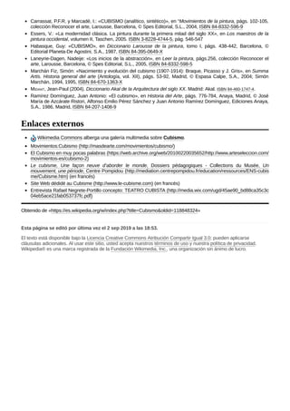Carrassat, P.F.R. y Marcadé, I.: «CUBISMO (analítico, sintético)», en “Movimientos de la pintura, págs. 102-105,
colección Reconocer el arte, Larousse, Barcelona, © Spes Editorial, S.L., 2004, ISBN 84-8332-596-9
Essers, V.: «La modernidad clásica. La pintura durante la primera mitad del siglo XX», en Los maestros de la
pintura occidental, volumen II, Taschen, 2005. ISBN 3-8228-4744-5, pág. 546-547
Habasque, Guy: «CUBISMO», en Diccionario Larousse de la pintura, tomo I, págs. 438-442, Barcelona, ©
Editorial Planeta-De Agostini, S.A., 1987, ISBN 84-395-0649-X
Laneyrie-Dagen, Nadeije: «Los inicios de la abstracción», en Leer la pintura, págs.256, colección Reconocer el
arte, Larousse, Barcelona, © Spes Editorial, S.L., 2005, ISBN 84-8332-598-5
Marchán Fiz, Simón: «Nacimiento y evolución del cubismo (1907-1914): Braque, Picasso y J. Gris», en Summa
Artis. Historia general del arte (Antología, vol. XII), págs. 53-92, Madrid, © Espasa Calpe, S.A., 2004; Simón
Marchán, 1994, 1995, ISBN 84-670-1363-X
MIDANT, Jean-Paul (2004). Diccionario Akal de la Arquitectura del siglo XX. Madrid: Akal. ISBN 84-460-1747-4.
Ramírez Domínguez, Juan Antonio: «El cubismo», en Historia del Arte, págs. 776-784, Anaya, Madrid, © José
María de Azcárate Ristori, Alfonso Emilio Pérez Sánchez y Juan Antonio Ramírez Domínguez, Ediciones Anaya,
S.A., 1986, Madrid, ISBN 84-207-1408-9
Wikimedia Commons alberga una galería multimedia sobre Cubismo.
Movimientos:Cubismo (http://masdearte.com/movimientos/cubismo/)
El Cubismo en muy pocas palabras (https://web.archive.org/web/20100220035652/http://www.arteseleccion.com/
movimientos-es/cubismo-2)
Le cubisme, Une façon neuve d’aborder le monde, Dossiers pédagogiques - Collections du Musée, Un
mouvement, une période, Centre Pompidou (http://mediation.centrepompidou.fr/education/ressources/ENS-cubis
me/Cubisme.htm) (en francés)
Site Web dédidé au Cubisme (http://www.le-cubisme.com) (en francés)
Entrevista Rafael Negrete-Portillo concepto: TEATRO CUBISTA (http://media.wix.com/ugd/45ae90_bd88ca35c3c
04eb5ace21fab053737fc.pdf)
Obtenido de «https://es.wikipedia.org/w/index.php?title=Cubismo&oldid=118848324»
Esta página se editó por última vez el 2 sep 2019 a las 18:53.
El texto está disponible bajo la Licencia Creative Commons Atribución Compartir Igual 3.0; pueden aplicarse
cláusulas adicionales. Al usar este sitio, usted acepta nuestros términos de uso y nuestra política de privacidad.
Wikipedia® es una marca registrada de la Fundación Wikimedia, Inc., una organización sin ánimo de lucro.
Enlaces externos
 