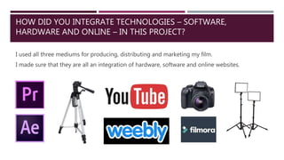 HOW DID YOU INTEGRATE TECHNOLOGIES – SOFTWARE,
HARDWARE AND ONLINE – IN THIS PROJECT?
I used all three mediums for producing, distributing and marketing my film.
I made sure that they are all an integration of hardware, software and online websites.
 
