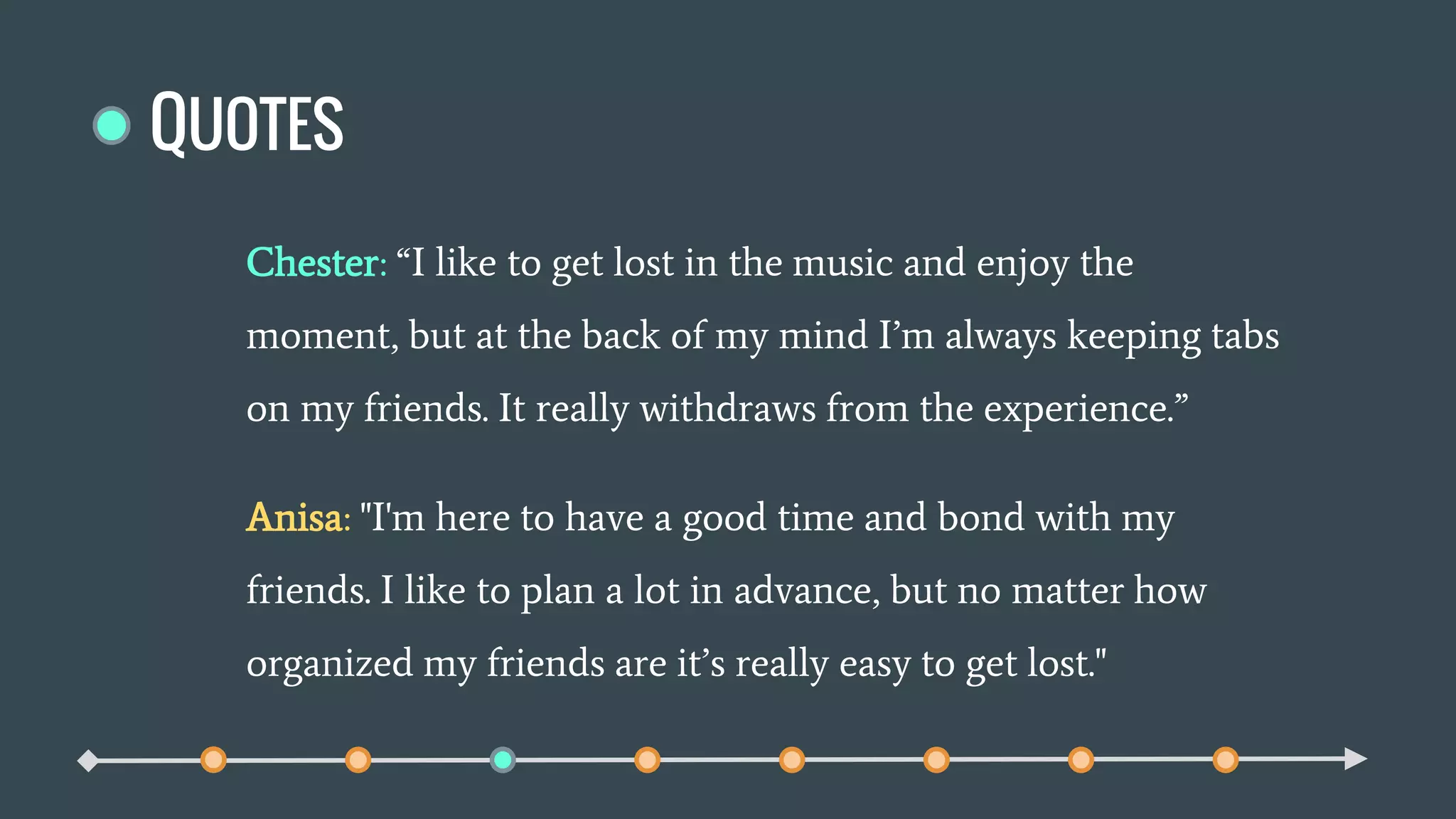QUOTES
Chester: “I like to get lost in the music and enjoy the
moment, but at the back of my mind I’m always keeping tabs
on my friends. It really withdraws from the experience.”
Anisa: "I'm here to have a good time and bond with my
friends. I like to plan a lot in advance, but no matter how
organized my friends are it’s really easy to get lost."
 